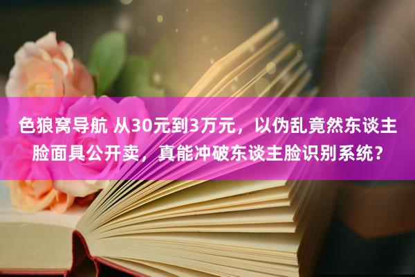 色狼窝导航 从30元到3万元，以伪乱竟然东谈主脸面具公开卖，真能冲破东谈主脸识别系统？