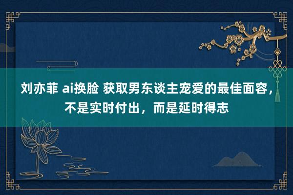 刘亦菲 ai换脸 获取男东谈主宠爱的最佳面容，不是实时付出，而是延时得志