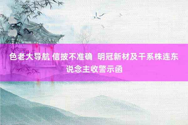 色老大导航 信披不准确  明冠新材及干系株连东说念主收警示函