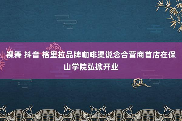 裸舞 抖音 格里拉品牌咖啡渠说念合营商首店在保山学院弘掀开业