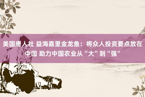 美国唐人社 益海嘉里金龙鱼：将众人投资要点放在中国 助力中国农业从“大”到“强”