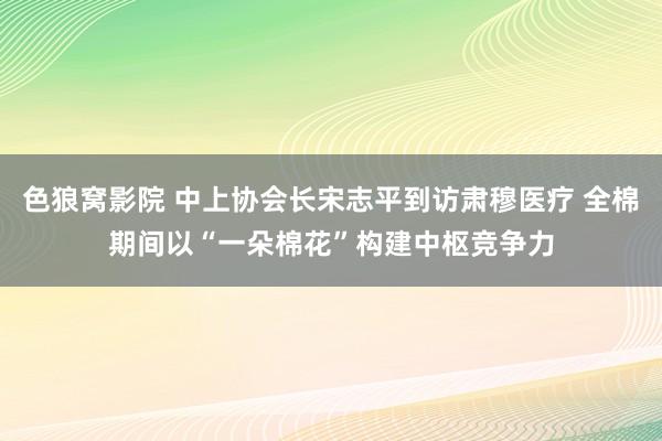 色狼窝影院 中上协会长宋志平到访肃穆医疗 全棉期间以“一朵棉花”构建中枢竞争力