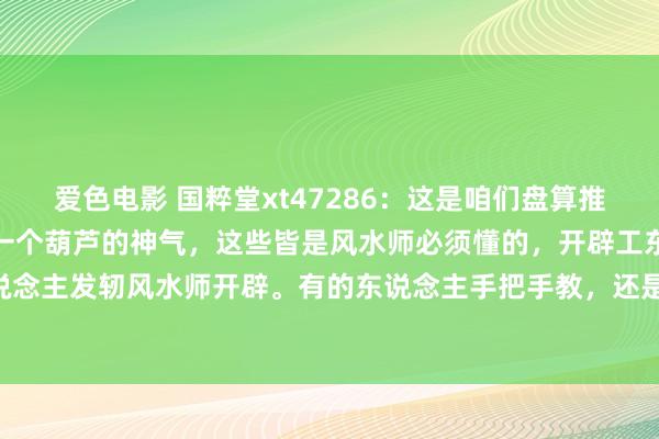 爱色电影 国粹堂xt47286：这是咱们盘算推算墓舆图纸，坟场作念成一个葫芦的神气，这些皆是风水师必须懂的，开辟工东说念主怎么干活，工东说念主发轫风水师开辟。有的东说念主手把手教，还是学不会，这些需要一定成就学学问，是以风水师要...