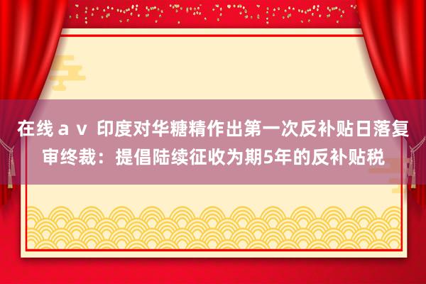 在线ａｖ 印度对华糖精作出第一次反补贴日落复审终裁：提倡陆续征收为期5年的反补贴税