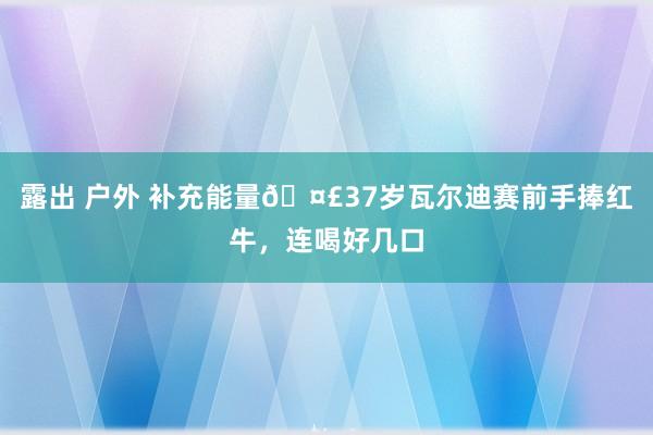 露出 户外 补充能量🤣37岁瓦尔迪赛前手捧红牛，连喝好几口