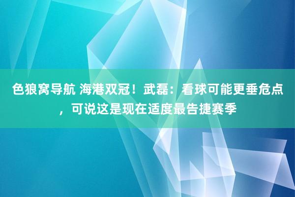 色狼窝导航 海港双冠！武磊：看球可能更垂危点，可说这是现在适度最告捷赛季