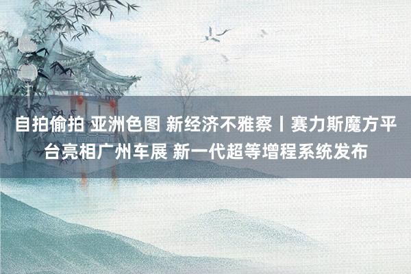 自拍偷拍 亚洲色图 新经济不雅察丨赛力斯魔方平台亮相广州车展 新一代超等增程系统发布