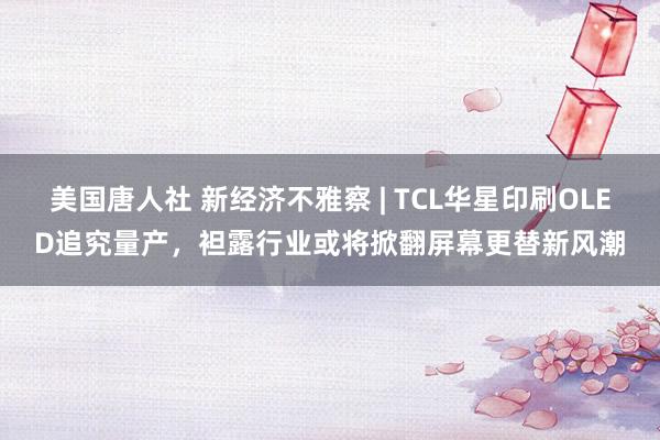 美国唐人社 新经济不雅察 | TCL华星印刷OLED追究量产，袒露行业或将掀翻屏幕更替新风潮