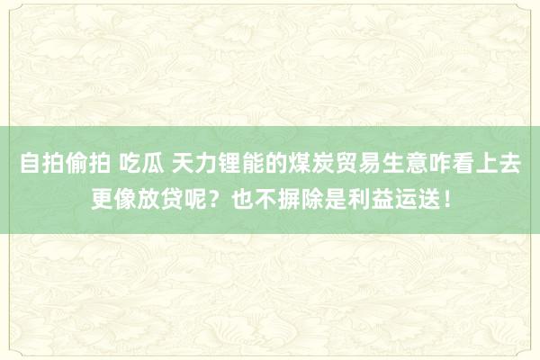 自拍偷拍 吃瓜 天力锂能的煤炭贸易生意咋看上去更像放贷呢？也不摒除是利益运送！