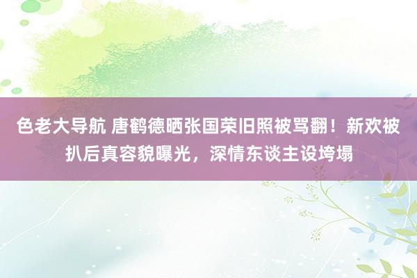 色老大导航 唐鹤德晒张国荣旧照被骂翻！新欢被扒后真容貌曝光，深情东谈主设垮塌