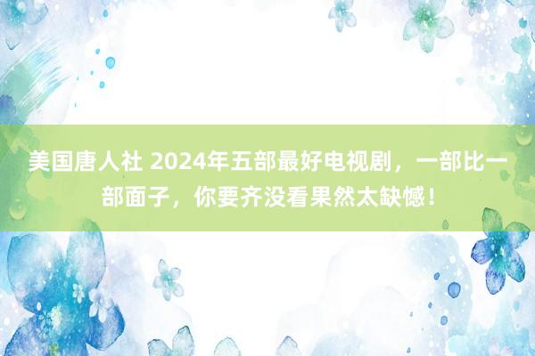 美国唐人社 2024年五部最好电视剧，一部比一部面子，你要齐没看果然太缺憾！