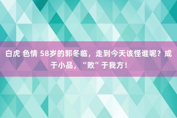 白虎 色情 58岁的郭冬临，走到今天该怪谁呢？成于小品，“败”于我方！