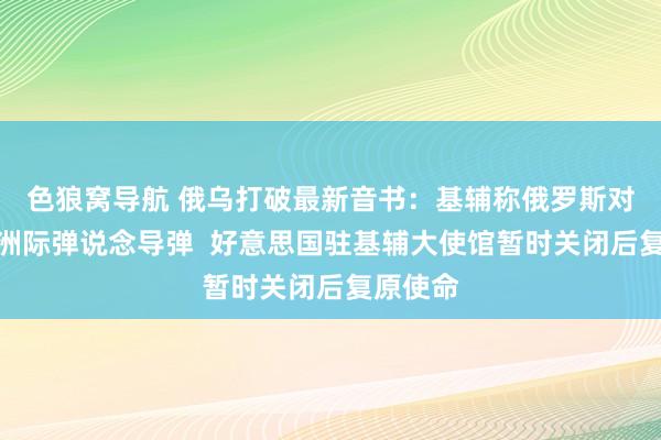 色狼窝导航 俄乌打破最新音书：基辅称俄罗斯对乌辐照洲际弹说念导弹  好意思国驻基辅大使馆暂时关闭后复原使命