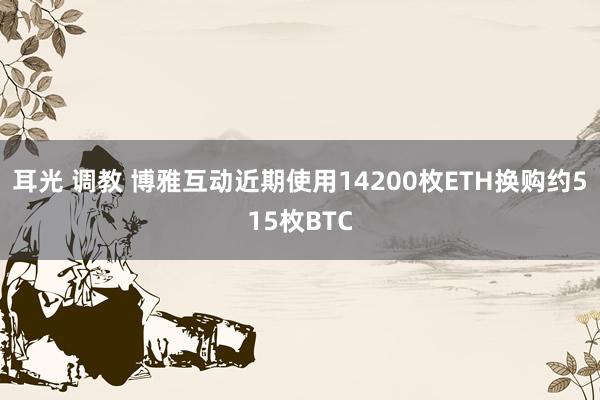 耳光 调教 博雅互动近期使用14200枚ETH换购约515枚BTC