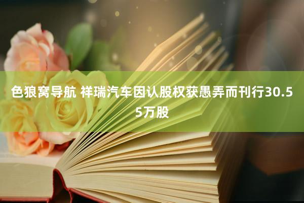 色狼窝导航 祥瑞汽车因认股权获愚弄而刊行30.55万股