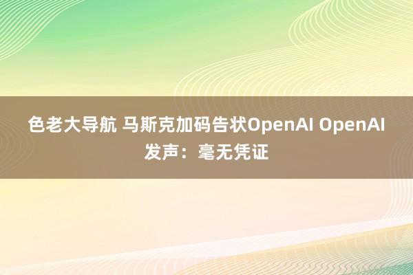 色老大导航 马斯克加码告状OpenAI OpenAI发声：毫无凭证