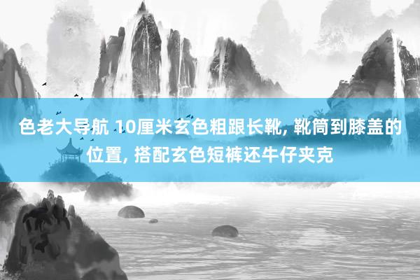 色老大导航 10厘米玄色粗跟长靴， 靴筒到膝盖的位置， 搭配玄色短裤还牛仔夹克