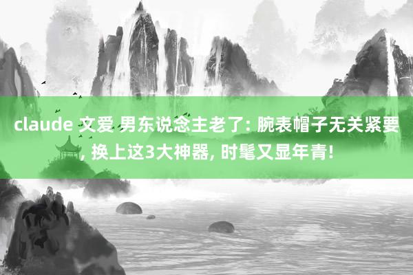 claude 文爱 男东说念主老了: 腕表帽子无关紧要， 换上这3大神器， 时髦又显年青!