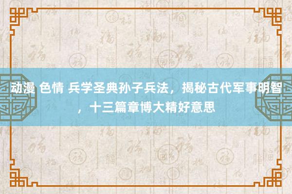 动漫 色情 兵学圣典孙子兵法，揭秘古代军事明智，十三篇章博大精好意思