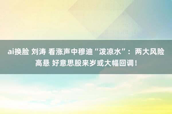 ai换脸 刘涛 看涨声中穆迪“泼凉水”：两大风险高悬 好意思股来岁或大幅回调！