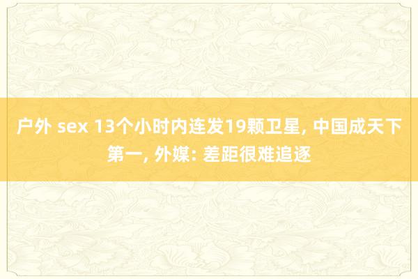 户外 sex 13个小时内连发19颗卫星， 中国成天下第一， 外媒: 差距很难追逐