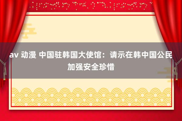 av 动漫 中国驻韩国大使馆：请示在韩中国公民加强安全珍惜