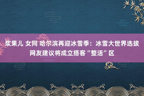 浆果儿 女同 哈尔滨再迎冰雪季：冰雪大世界选拔网友建议将成立搭客“整活”区