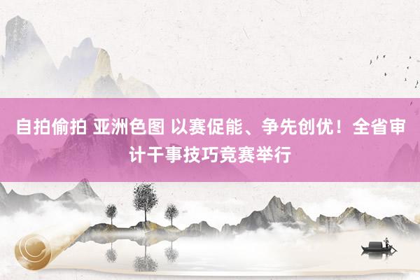 自拍偷拍 亚洲色图 以赛促能、争先创优！全省审计干事技巧竞赛举行