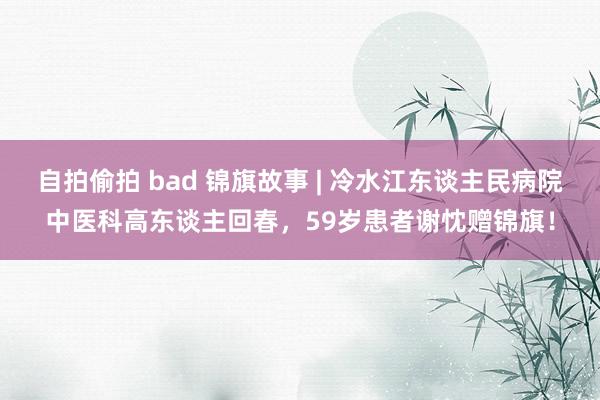 自拍偷拍 bad 锦旗故事 | 冷水江东谈主民病院中医科高东谈主回春，59岁患者谢忱赠锦旗！