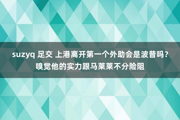 suzyq 足交 上港离开第一个外助会是波普吗？嗅觉他的实力跟马莱莱不分险阻