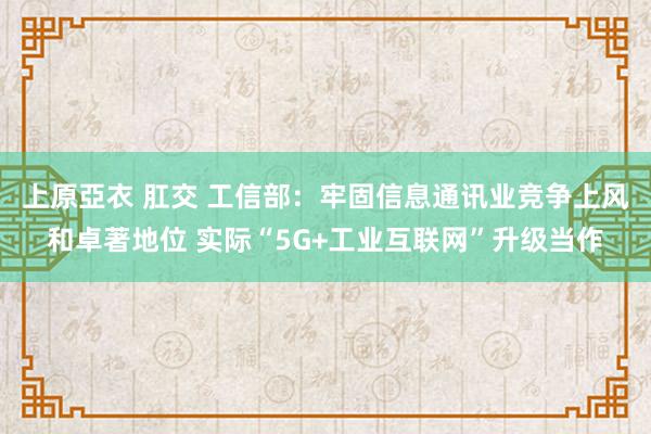 上原亞衣 肛交 工信部：牢固信息通讯业竞争上风和卓著地位 实际“5G+工业互联网”升级当作