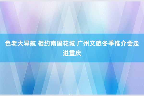 色老大导航 相约南国花城 广州文旅冬季推介会走进重庆