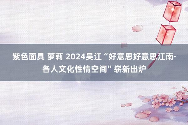 紫色面具 萝莉 2024吴江“好意思好意思江南·各人文化性情空间”崭新出炉