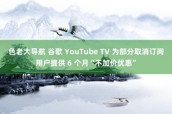 色老大导航 谷歌 YouTube TV 为部分取消订阅用户提供 6 个月“不加价优惠”