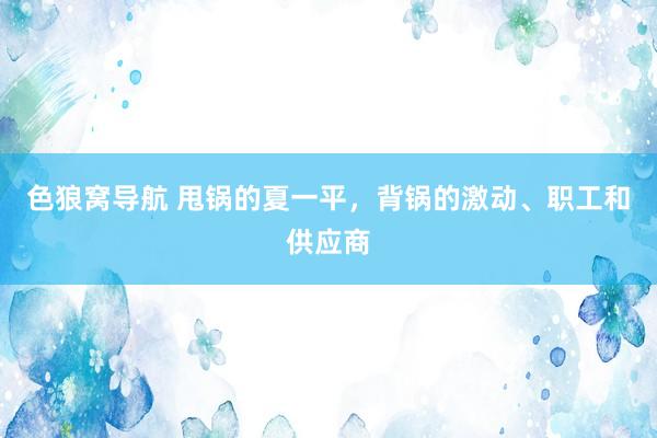 色狼窝导航 甩锅的夏一平，背锅的激动、职工和供应商