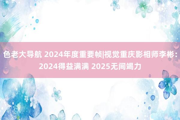 色老大导航 2024年度重要帧|视觉重庆影相师李彬：2024得益满满 2025无间竭力