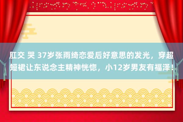 肛交 哭 37岁张雨绮恋爱后好意思的发光，穿超短裙让东说念主精神恍惚，小12岁男友有福泽！