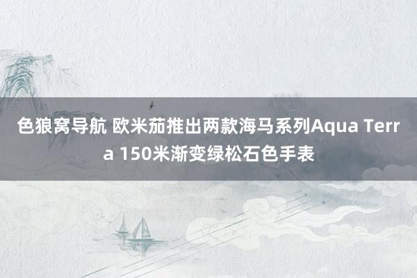 色狼窝导航 欧米茄推出两款海马系列Aqua Terra 150米渐变绿松石色手表