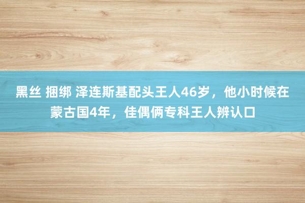 黑丝 捆绑 泽连斯基配头王人46岁，他小时候在蒙古国4年，佳偶俩专科王人辨认口