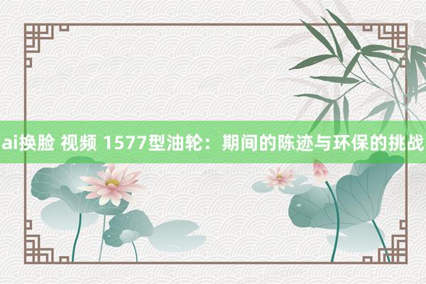 ai换脸 视频 1577型油轮：期间的陈迹与环保的挑战