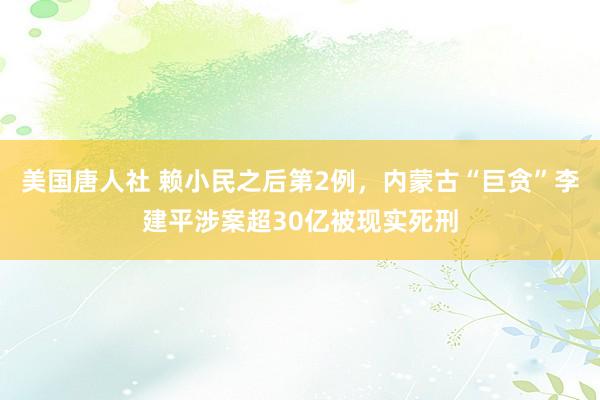 美国唐人社 赖小民之后第2例，内蒙古“巨贪”李建平涉案超30亿被现实死刑