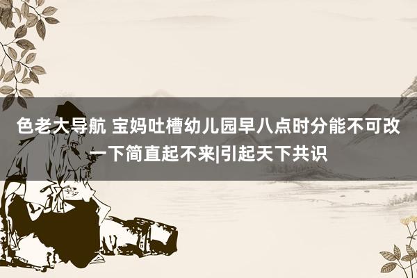 色老大导航 宝妈吐槽幼儿园早八点时分能不可改一下简直起不来|引起天下共识