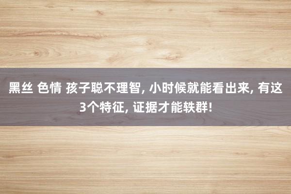 黑丝 色情 孩子聪不理智， 小时候就能看出来， 有这3个特征， 证据才能轶群!