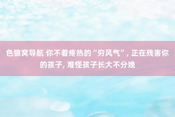 色狼窝导航 你不着疼热的“穷风气”， 正在残害你的孩子， 难怪孩子长大不分娩