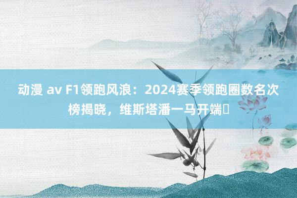 动漫 av F1领跑风浪：2024赛季领跑圈数名次榜揭晓，维斯塔潘一马开端️