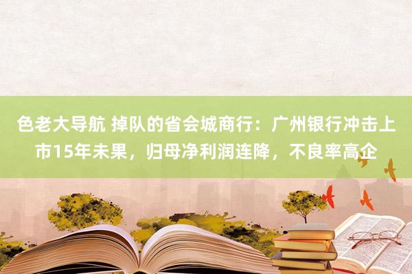 色老大导航 掉队的省会城商行：广州银行冲击上市15年未果，归母净利润连降，不良率高企