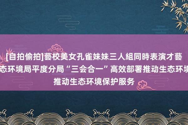 [自拍偷拍]藝校美女孔雀妹妹三人組同時表演才藝 青岛市生态环境局平度分局“三会合一”高效部署推动生态环境保护服务