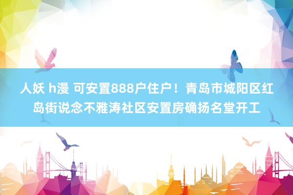 人妖 h漫 可安置888户住户！青岛市城阳区红岛街说念不雅涛社区安置房确扬名堂开工