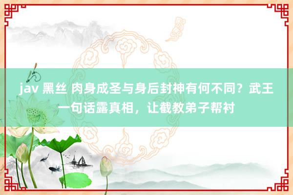 jav 黑丝 肉身成圣与身后封神有何不同？武王一句话露真相，让截教弟子帮衬