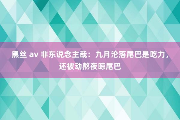 黑丝 av 非东说念主哉：九月沦落尾巴是吃力，还被动熬夜晾尾巴